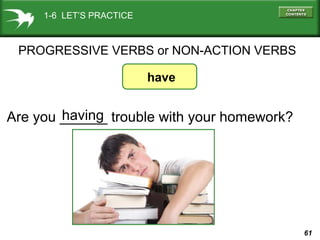 61
have
Are you ______ trouble with your homework?having
PROGRESSIVE VERBS or NON-ACTION VERBS
1-6 LET’S PRACTICE
 
