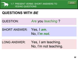66
QUESTION: Are you teaching ?
SHORT ANSWER: Yes, I am.
No, I’m not.
LONG ANSWER: Yes, I am teaching.
No, I’m not teaching.
QUESTIONS WITH BE
1-7 PRESENT VERBS: SHORT ANSWERS TO
YES/NO QUESTIONS
 