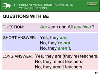 68
QUESTION: Are Jean and Ali teaching ?
SHORT ANSWER: Yes, they are.
No, they’re not.
No, they aren’t.
LONG ANSWER: Yes, they are (they’re) teachers.
No, they’re not teachers.
No, they aren’t teachers.
QUESTIONS WITH BE
1-7 PRESENT VERBS: SHORT ANSWERS TO
YES/NO QUESTIONS
 
