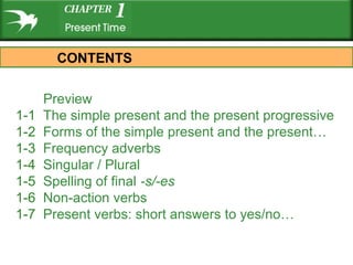 Preview
1-1 The simple present and the present progressive
1-2 Forms of the simple present and the present…
1-3 Frequency adverbs
1-4 Singular / Plural
1-5 Spelling of final -s/-es
1-6 Non-action verbs
1-7 Present verbs: short answers to yes/no…
CONTENTS
 