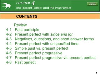 1
Review
4-1 Past participle
4-2 Present perfect with since and for
4-3 Negatives, questions, and short answer forms
4-4 Present perfect with unspecified time
4-5 Simple past vs. present perfect
4-6 Present perfect progressive
4-7 Present perfect progressive vs. present perfect
4-8 Past perfect
CONTENTS
 