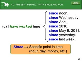 10
(d) I have worked here
since noon.
since Wednesday.
since April.
since 2010.
since May 9, 2011.
since yesterday.
since last week.
Since Specific point in time
(hour, day, month, etc.)
4-2 PRESENT PERFECT WITH SINCE AND FOR
 