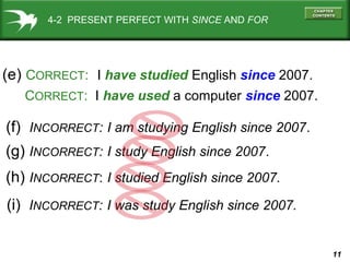 11
(e) CORRECT: I have studied English since 2007.
CORRECT: I have used a computer since 2007.
(f) INCORRECT: I am studying English since 2007.
4-2 PRESENT PERFECT WITH SINCE AND FOR
(g) INCORRECT: I study English since 2007.
(h) INCORRECT: I studied English since 2007.
(i) INCORRECT: I was study English since 2007.
 