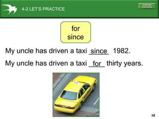 16
4-2 LET’S PRACTICE
My uncle has driven a taxi _____ 1982.
for
since
since
My uncle has driven a taxi ____ thirty years.for
 