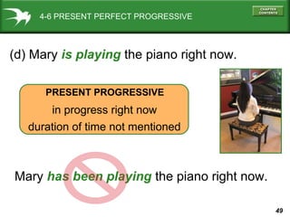 49
4-6 PRESENT PERFECT PROGRESSIVE
(d) Mary is playing the piano right now.
PRESENT PROGRESSIVE
in progress right now
duration of time not mentioned
Mary has been playing the piano right now.
 