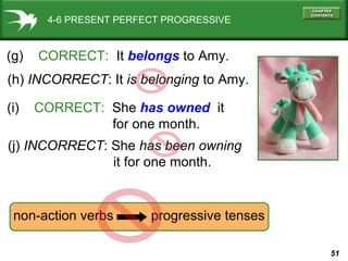 51
4-6 PRESENT PERFECT PROGRESSIVE
(g) CORRECT: It belongs to Amy.
(h) INCORRECT: It is belonging to Amy.
(i) CORRECT: She has owned it
for one month.
(j) INCORRECT: She has been owning
it for one month.
non-action verbs progressive tenses
 