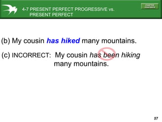 57
4-7 PRESENT PERFECT PROGRESSIVE vs.
PRESENT PERFECT
(c) INCORRECT: My cousin has been hiking
many mountains.
(b) My cousin has hiked many mountains.
 