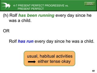 60
(h) Rolf has been running every day since he
was a child.
OR
Rolf has run every day since he was a child.
4-7 PRESENT PERFECT PROGRESSIVE vs.
PRESENT PERFECT
usual, habitual activities
either tense okay
 