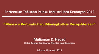 Pertemuan Tahunan Pelaku Industri Jasa Keuangan 2015
Muliaman D. Hadad
Ketua Dewan Komisioner Otoritas Jasa Keuangan
Jakarta, 16 Januari 2015
“Memacu Pertumbuhan, Meningkatkan Kesejahteraan”
 