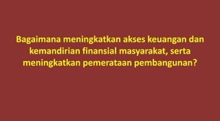 Bagaimana meningkatkan akses keuangan dan
kemandirian finansial masyarakat, serta
meningkatkan pemerataan pembangunan?
 