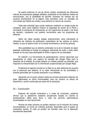 Se podría potenciar el uso de dichos medios recopilando las diferentes
noticias de empresarias gallegas afiliadas, publicadas en los distintos medios de
comunicación, con la posibilidad de permitir comentar las noticias por los
usuarios directamente en la página. Esto permitiría crear un concepto de
comunidad que fidelice las visitas y que potencie el retorno de usuarios.

        Toda esta actividad (que puede realizarse mediante un simple buzón de
contacto), tiene como objetivo mostrar la capacidad de acción de la FEGA y
normalizar la presencia de empresarias en los organismos de poder y de toma
de decisión, resultando una potente herramienta para los programas de
afiliación.

        Sobre las redes sociales citadas anteriormente, sería interesante la
utilización de módulos de publicación automáticos de las noticias en dichos
medios, lo que se podría incluir en la actual herramienta y de forma gratuita.

      Otra posibilidad que se debería contemplar es la de la inclusión de algún
apartado multimedia en donde se publiquen elementos de audio y video sobre
eventos en los que haya participado la FEGA o alguna de sus asociadas.

       En relación a la herramienta de geolocalización, hemos observado que
actualmente se utiliza una captura de pantalla del Google Maps para la
ubicación de la entidad. Se puede integrar un módulo gratuito ya existente, que
mejoraría la interactividad con la información proporcionada por Google Maps.

      Finalmente la agenda incluida en la Web no se está utilizando de acuerdo
con el potencial que debería, al no estar informando de las actividades o
eventos generados por la propia asociación o sus afiliadas.

      Siguiendo con el punto anterior todos los eventos generados deberían de
estar aglutinados en dicha funcionalidad, para así mostrar un efecto de
dinamismo y acción continuada por parte de la asociación.



IV.- Conclusión

       Después del estudio exhaustivo y a modo de conclusión, podemos
afirmar que la plataforma existente actualmente basada en Joomla es
perfectamente válida para llevar a cabo las acciones optimizadoras
contempladas en este documento.

       Muchas de estas acciones se pueden alcanzar con la inclusión de nuevas
funcionalidades, en forma de módulos gratuitos disponibles para el gestor de
contenidos Joomla. El resto ya pueden ser llevadas cabo con la aplicación
actualmente disponible.
 