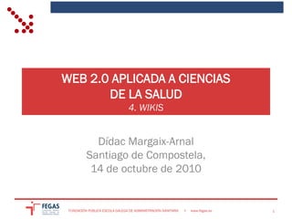 WEB 2.0 APLICADA A CIENCIAS
       DE LA SALUD
                                 4. WIKIS


            Dídac Margaix-Arnal
          Santiago de Compostela,
           14 de octubre de 2010


 FUNDACIÓN PÚBLICA ESCOLA GALEGA DE ADMINISTRACIÓN SANITARIA   •   www.fegas.es   1
 