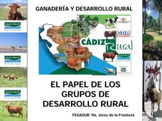 GANADERÍA Y DESARROLLO RURAL




   EL PAPEL DE LOS
     GRUPOS DE
  DESARROLLO RURAL
          FEGASUR ’06, Jerez de la Frontera
 