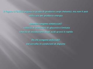 Il fegato è l’UNICO organo in grado di produrre corpi chetonici, mmaa nnoonn llii ppuuòò 
uuttiilliizzzzaarree ppeerr pprroodduurrrree eenneerrggiiaa 
QQuuaannddoo vveennggoonnoo ssiinntteettiizzzzaattii?? 
-- vveelloocciittàà ddii bbiioossiinntteessii ddii gglluuccoossiioo èè lliimmiittaattaa 
- vveelloocciittàà ddii oossssiiddaazziioonnee ddeeggllii aacciiddii ggrraassssii èè rraappiiddaa 
DDaa cchhii vveennggoonnoo uuttiilliizzzzaattii?? 
ddaall cceerrvveelllloo iinn ccoonnddiizziioonnii ddii ddiiggiiuunnoo 
 