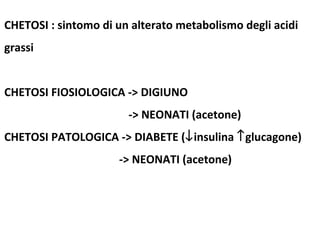CHETOSI : sintomo di un alterato metabolismo degli acidi 
grassi 
CHETOSI FIOSIOLOGICA -> DIGIUNO 
-> NEONATI (acetone) 
CHETOSI PATOLOGICA -> DIABETE (¯insulina ­glucagone) 
-> NEONATI (acetone) 
 