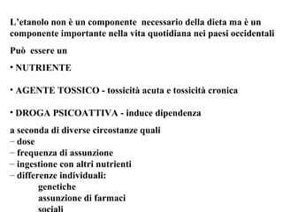 L’etanolo non è un componente necessario della dieta ma è un 
componente importante nella vita quotidiana nei paesi occidentali 
Può essere un 
• NUTRIENTE 
• AGENTE TOSSICO - tossicità acuta e tossicità cronica 
• DROGA PSICOATTIVA - induce dipendenza 
a seconda di diverse circostanze quali 
– dose 
– frequenza di assunzione 
– ingestione con altri nutrienti 
– differenze individuali: 
genetiche 
assunzione di farmaci 
sociali 
 