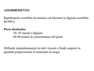 ASSORBIMENTO 
Rapidamente assorbito da stomaco ed intestino (a digiuno assorbito 
80-90%) 
Picco alcolemico 
30- 45 minuti a digiuno 
60-90 minuti in concomitanza del pasto 
Diffonde immediatamente in tutti i tessuti e fluidi corporei in 
quantità proporzionale al contenuto in acqua 
 