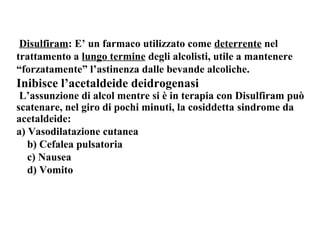 Disulfiram: E’ un farmaco utilizzato come deterrente nel 
trattamento a lungo termine degli alcolisti, utile a mantenere 
“forzatamente” l’astinenza dalle bevande alcoliche. 
Inibisce l’acetaldeide deidrogenasi 
L’assunzione di alcol mentre si è in terapia con Disulfiram può 
scatenare, nel giro di pochi minuti, la cosiddetta sindrome da 
acetaldeide: 
a) Vasodilatazione cutanea 
b) Cefalea pulsatoria 
c) Nausea 
d) Vomito 
