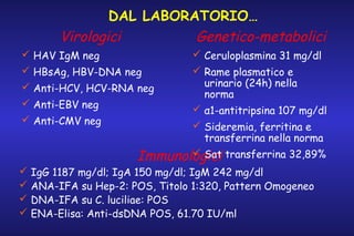 DAL LABORATORIO…
Virologici
Genetico-metabolici
 HAV IgM neg
 HBsAg, HBV-DNA neg
 Anti-HCV, HCV-RNA neg
 Anti-EBV neg
 Anti-CMV neg

 Ceruloplasmina 31 mg/dl
 Rame plasmatico e
urinario (24h) nella
norma
 α1-antitripsina 107 mg/dl

 Sideremia, ferritina e
transferrina nella norma
 Sat
Immunologici transferrina 32,89%

 IgG 1187 mg/dl; IgA 150 mg/dl; IgM 242 mg/dl
 ANA-IFA su Hep-2: POS, Titolo 1:320, Pattern Omogeneo
 DNA-IFA su C. luciliae: POS
 ENA-Elisa: Anti-dsDNA POS, 61.70 IU/ml

 