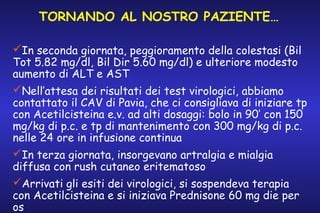 TORNANDO AL NOSTRO PAZIENTE…
In seconda giornata, peggioramento della colestasi (Bil
Tot 5.82 mg/dl, Bil Dir 5.60 mg/dl) e ulteriore modesto
aumento di ALT e AST
Nell’attesa dei risultati dei test virologici, abbiamo
contattato il CAV di Pavia, che ci consigliava di iniziare tp
con Acetilcisteina e.v. ad alti dosaggi: bolo in 90’ con 150
mg/kg di p.c. e tp di mantenimento con 300 mg/kg di p.c.
nelle 24 ore in infusione continua
In terza giornata, insorgevano artralgia e mialgia
diffusa con rush cutaneo eritematoso
Arrivati gli esiti dei virologici, si sospendeva terapia
con Acetilcisteina e si iniziava Prednisone 60 mg die per
os

 