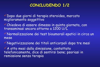 CONCLUDENDO 1/2
Dopo due giorni di terapia steroidea, marcato
miglioramento soggettivo
Chiedeva di essere dimesso in quinta giornata, con
transaminasi ancora attorno a 1200 U/L
Normalizzazione dei test bioumorali epatici in circa un
mese
Negativizzazione dei titoli anticorpali dopo tre mesi
A otto mesi dalla dimissione, contattato
telefonicamente, dice di sentirsi bene; psoriasi in
remissione senza terapia

 