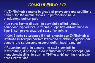 CONCLUDENDO 2/2
L’Infliximab sembra in grado di provocare uno squilibrio
nella risposta immunitaria e in particolare nella
produzione anticorpale
Le rare forme di epatite correlate all’infliximab
sembrano riprodurre le forme di epatite autoimmune di
tipo 1, con prevalenza del sesso femminile
Non è noto se sospeso il trattamento con Infliximab e
istituita la terapia corticosteroidea si abbia la guarigione
completa o se possano esserci delle riacutizzazioni
Recentemente, in almeno tre casi riportati in
letteratura, il passaggio da infliximab ad etanercept (Ab
monoclonale diretto contro TNF-α e -β) non ha mostrato
cross-reattività

 