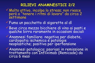RILIEVI ANAMNESTICI 2/2
Molto attivo, incolpa lo stress; non riesce
però a “tenere i ritmi di lavoro” da circa 2
settimane
Fuma un pacchetto di sigarette al dì
Beve circa mezzo bicchiere di vino ai pasti e
qualche birra raramente in occasioni sociali
Anamnesi familiare: negativa per diabete,
cardiopatia ischemica e patologie
neoplastiche; positiva per ipertensione
Anamnesi patologica: psoriasi in remissione in
trattamento con Infliximab (Remicade) da
circa 6 mesi

 