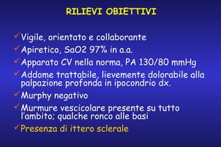 RILIEVI OBIETTIVI
Vigile, orientato e collaborante
Apiretico, SaO2 97% in a.a.
Apparato CV nella norma, PA 130/80 mmHg
Addome trattabile, lievemente dolorabile alla
palpazione profonda in ipocondrio dx.
Murphy negativo
Murmure vescicolare presente su tutto
l’ambito; qualche ronco alle basi
Presenza di ittero sclerale

 
