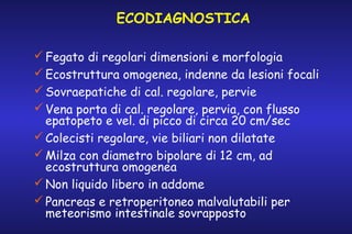 ECODIAGNOSTICA
 Fegato di regolari dimensioni e morfologia
 Ecostruttura omogenea, indenne da lesioni focali
 Sovraepatiche di cal. regolare, pervie
 Vena porta di cal. regolare, pervia, con flusso
epatopeto e vel. di picco di circa 20 cm/sec
 Colecisti regolare, vie biliari non dilatate
 Milza con diametro bipolare di 12 cm, ad
ecostruttura omogenea
 Non liquido libero in addome
 Pancreas e retroperitoneo malvalutabili per
meteorismo intestinale sovrapposto

 