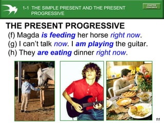 1-1 THE SIMPLE PRESENT AND THE PRESENT
PROGRESSIVE

THE PRESENT PROGRESSIVE
(f) Magda is feeding her horse right now.
(g) I can’t talk now. I am playing the guitar.
(h) They are eating dinner right now.

11

 