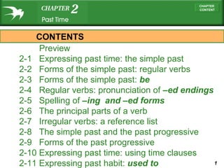   Preview   2-1  Expressing past time: the simple past 2-2  Forms of the simple past: regular verbs 2-3  Forms of the simple past:  be 2-4  Regular verbs: pronunciation of  –ed  endings 2-5  Spelling of  –ing   and  –ed  forms 2-6  The principal parts of a verb 2-7  Irregular verbs: a reference list 2-8  The simple past and the past progressive 2-9  Forms of the past progressive 2-10  Expressing past time: using time clauses 2-11  Expressing past habit:  used to CONTENTS 