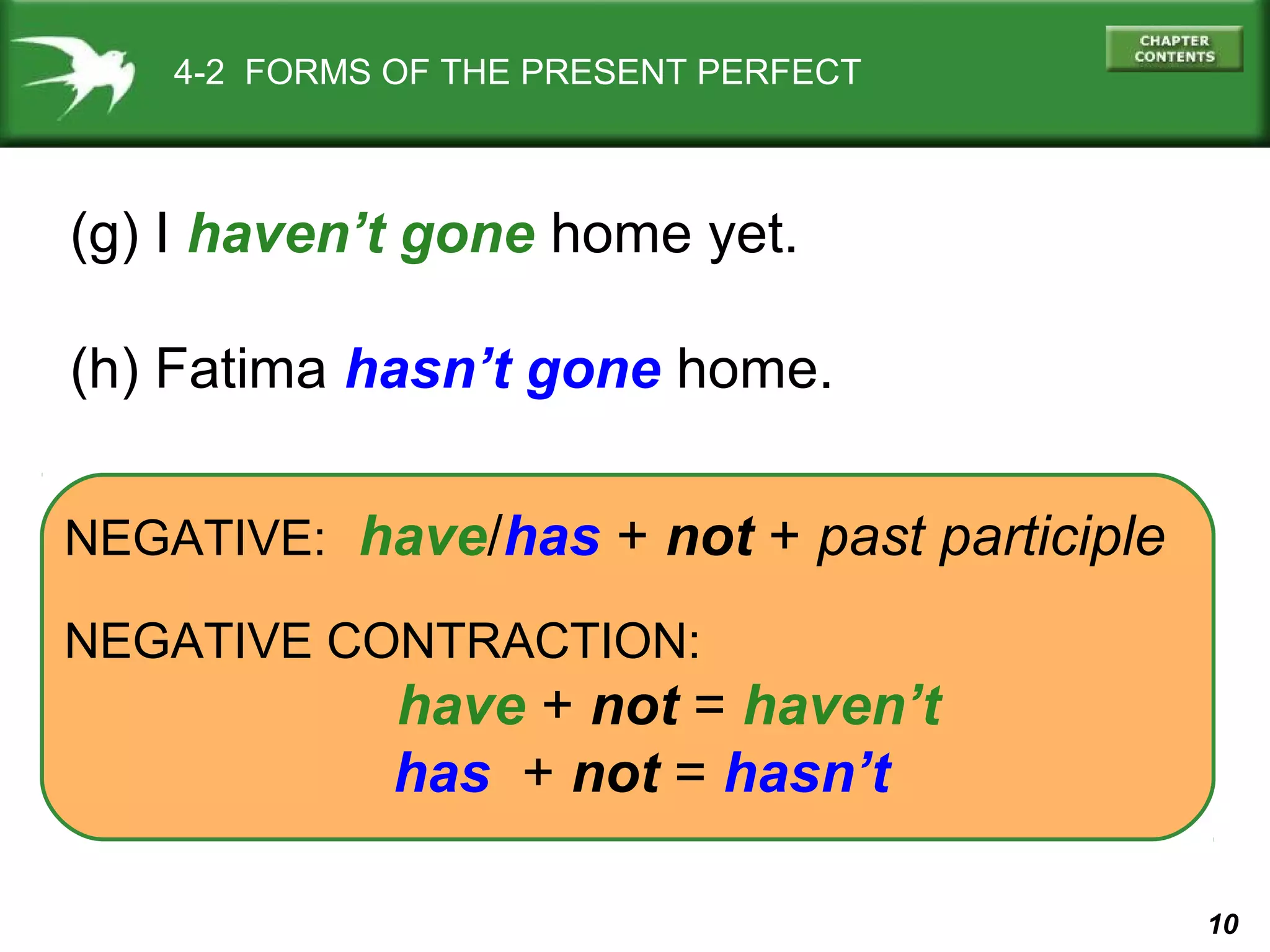 10 
4-2 FORMS OF THE PRESENT PERFECT 
(g) I haven’t gone home yet. 
(h) Fatima hasn’t gone home. 
NEGATIVE: have/has + not + past participle 
NEGATIVE CONTRACTION: 
have + not = haven’t 
has + not = hasn’t 
 
