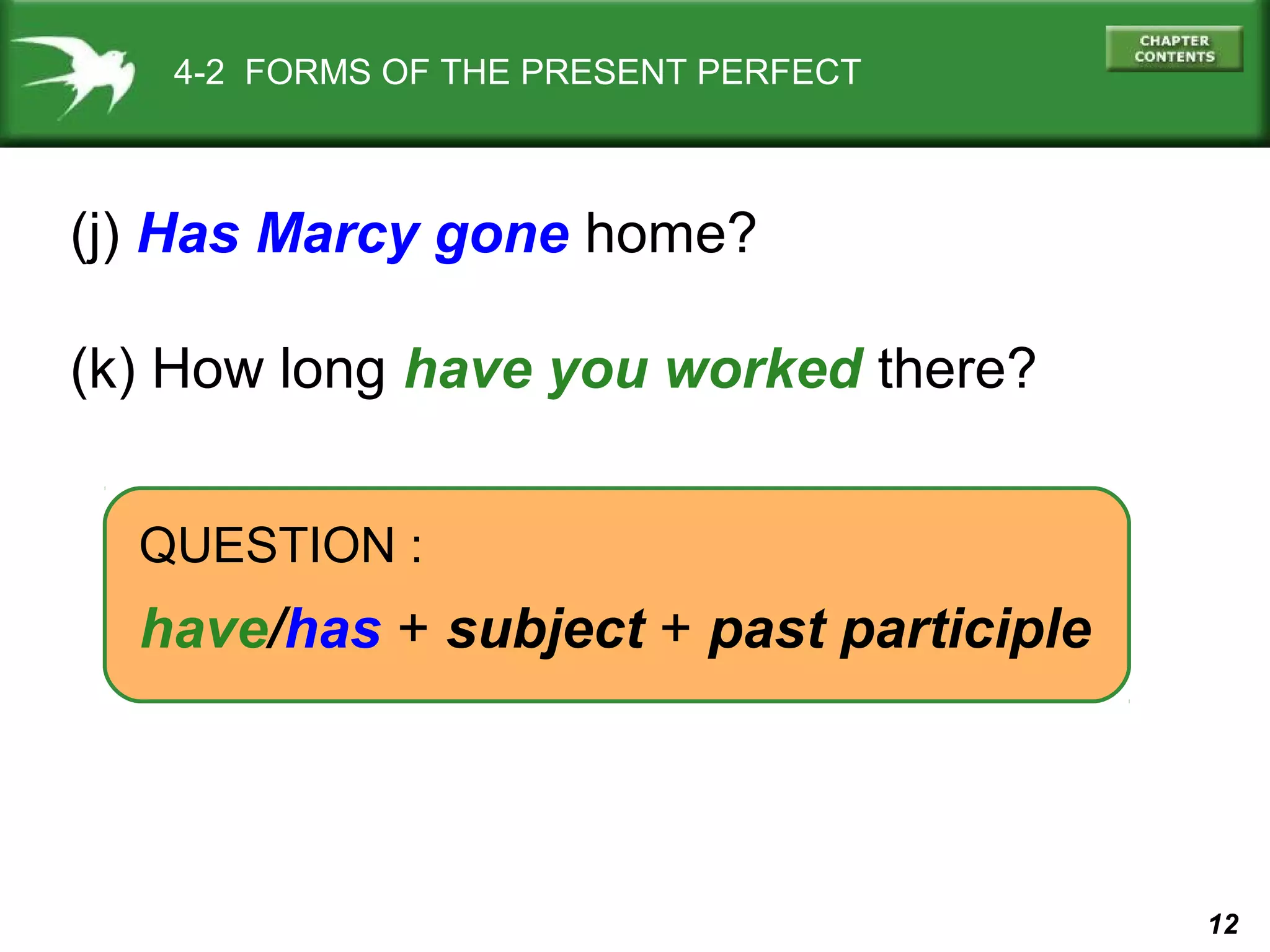 12 
4-2 FORMS OF THE PRESENT PERFECT 
(j) Has Marcy gone home? 
(k) How long have you worked there? 
QUESTION : 
have/has + subject + past participle 
 