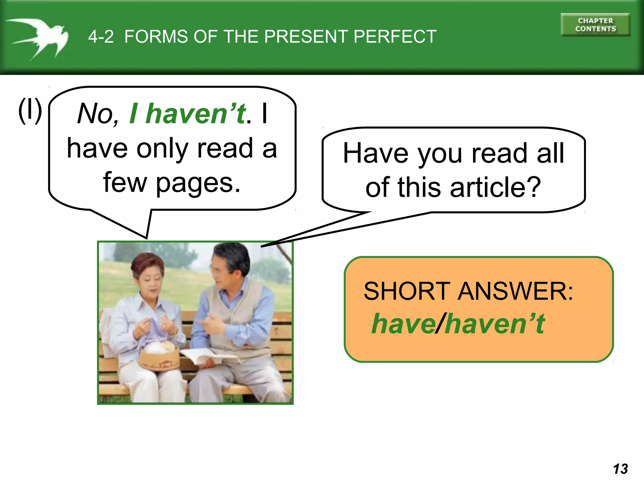 13 
4-2 FORMS OF THE PRESENT PERFECT 
(l) 
Have you read all 
of this article? 
SHORT ANSWER: 
have/haven’t 
No, I haven’t. I 
have only read a 
few pages. 
 