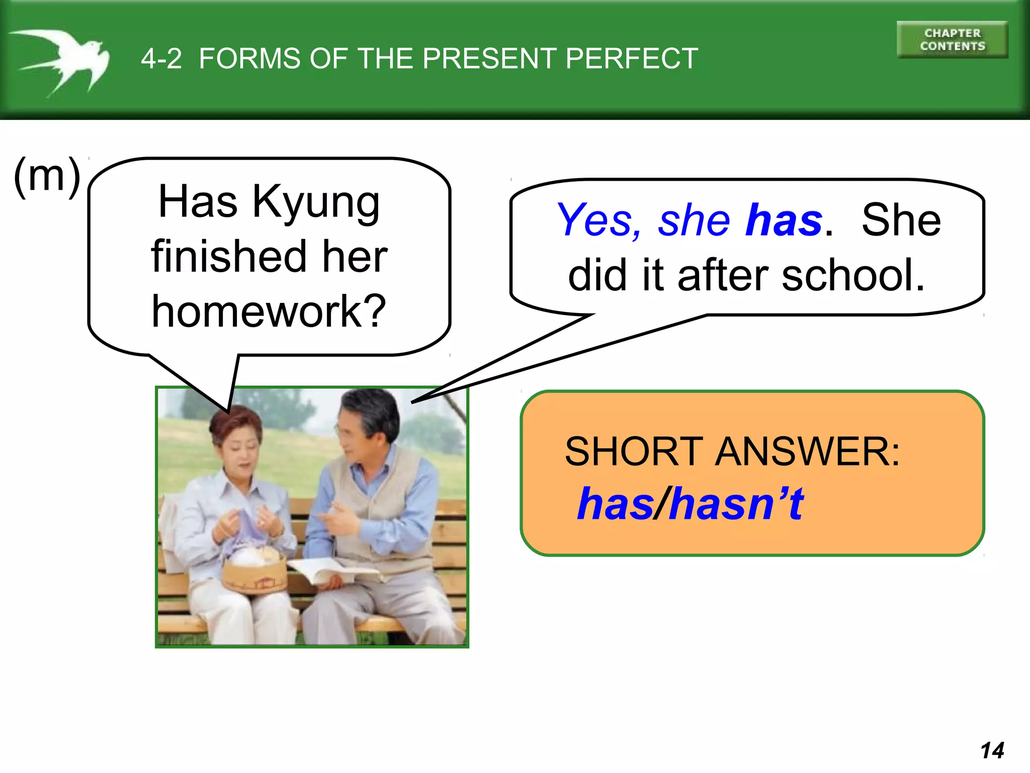 14 
4-2 FORMS OF THE PRESENT PERFECT 
(m) 
Yes, she has. She 
did it after school. 
SHORT ANSWER: 
has/hasn’t 
Has Kyung 
finished her 
homework? 
 