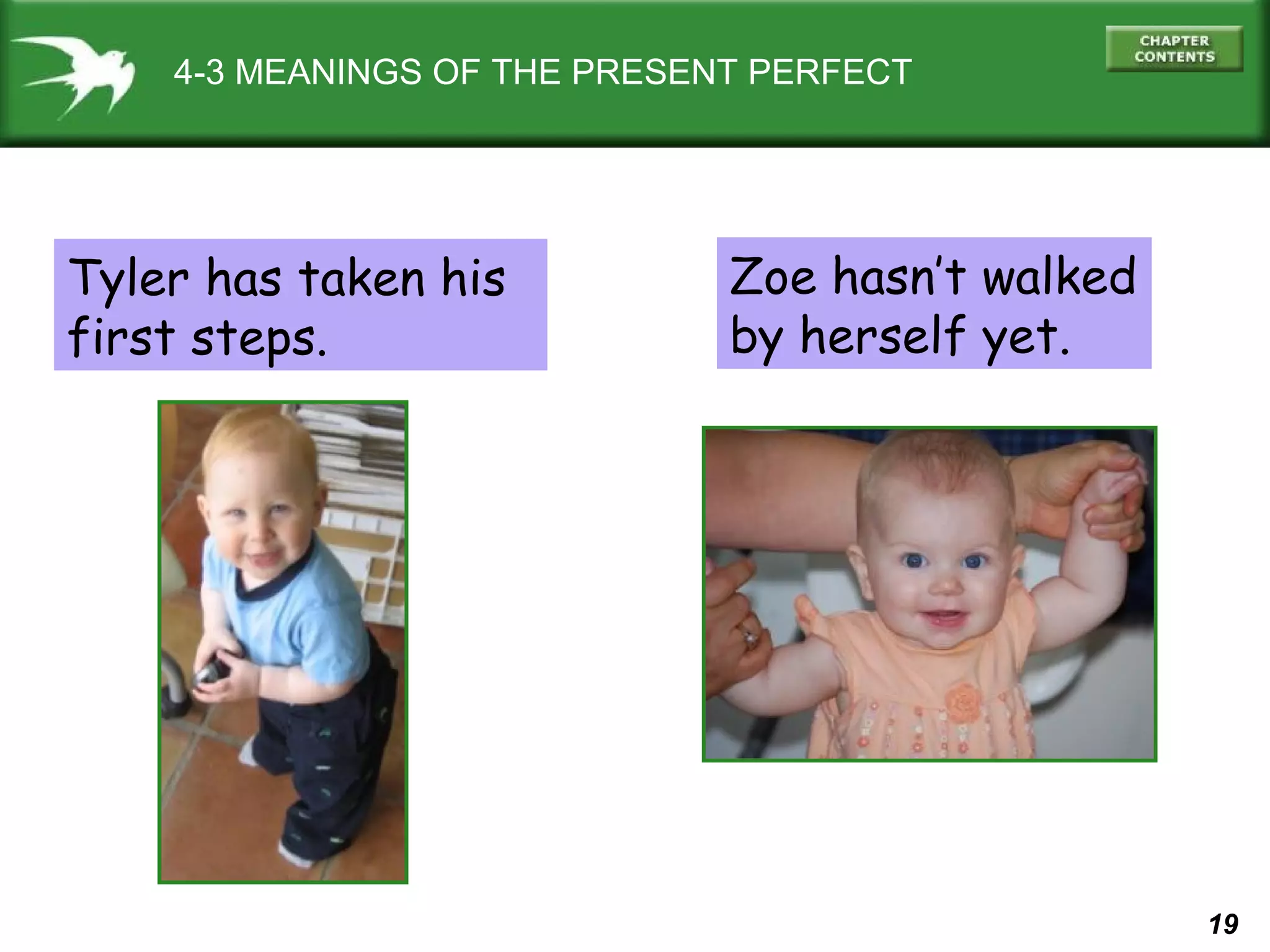 19 
4-3 MEANINGS OF THE PRESENT PERFECT 
Tyler has taken his 
first steps. 
Zoe hasn’t walked 
by herself yet. 
 