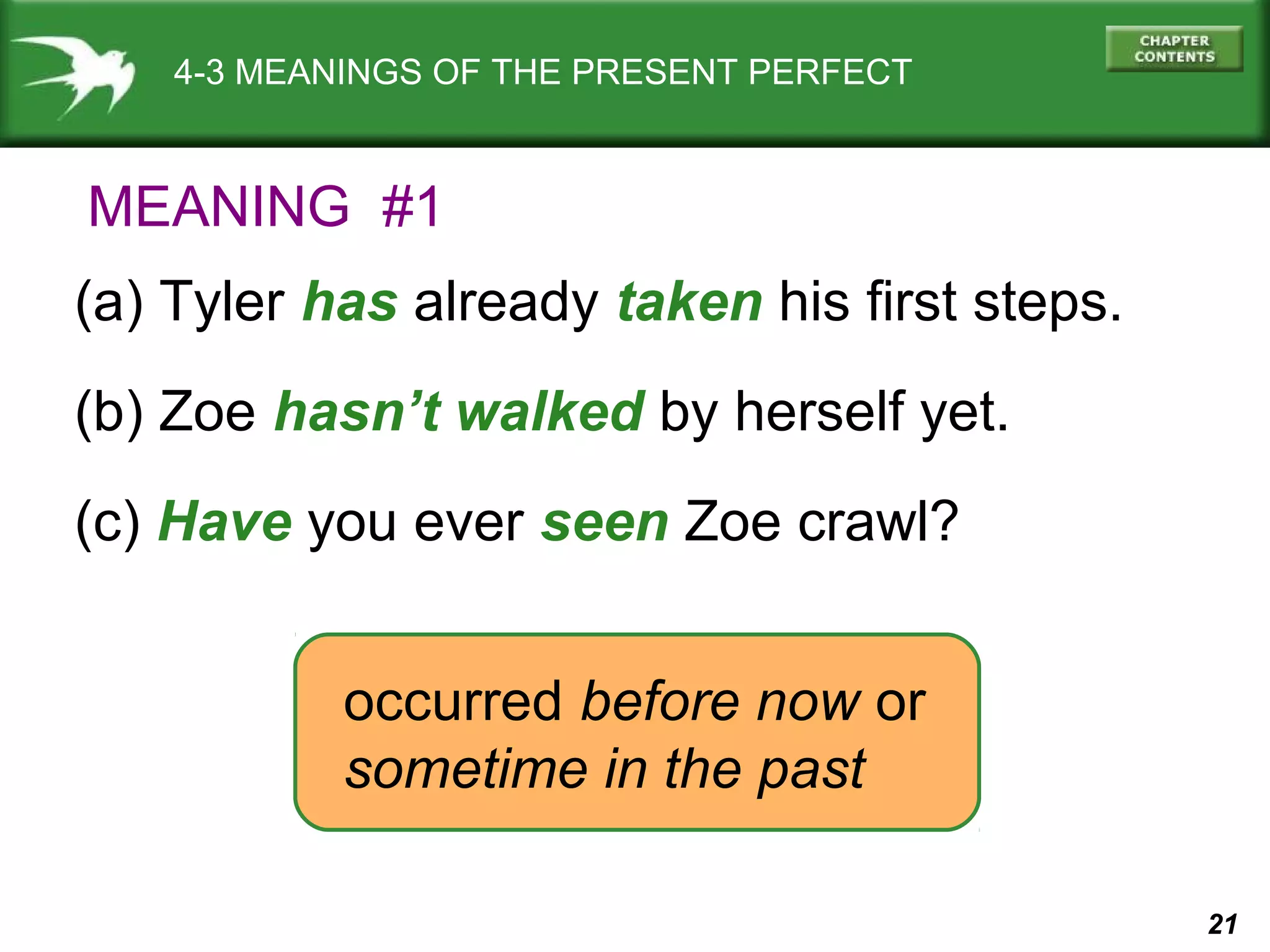21 
4-3 MEANINGS OF THE PRESENT PERFECT 
MEANING #1 
(a) Tyler has already taken his first steps. 
(b) Zoe hasn’t walked by herself yet. 
(c) Have you ever seen Zoe crawl? 
occurred before now or 
sometime in the past 
 