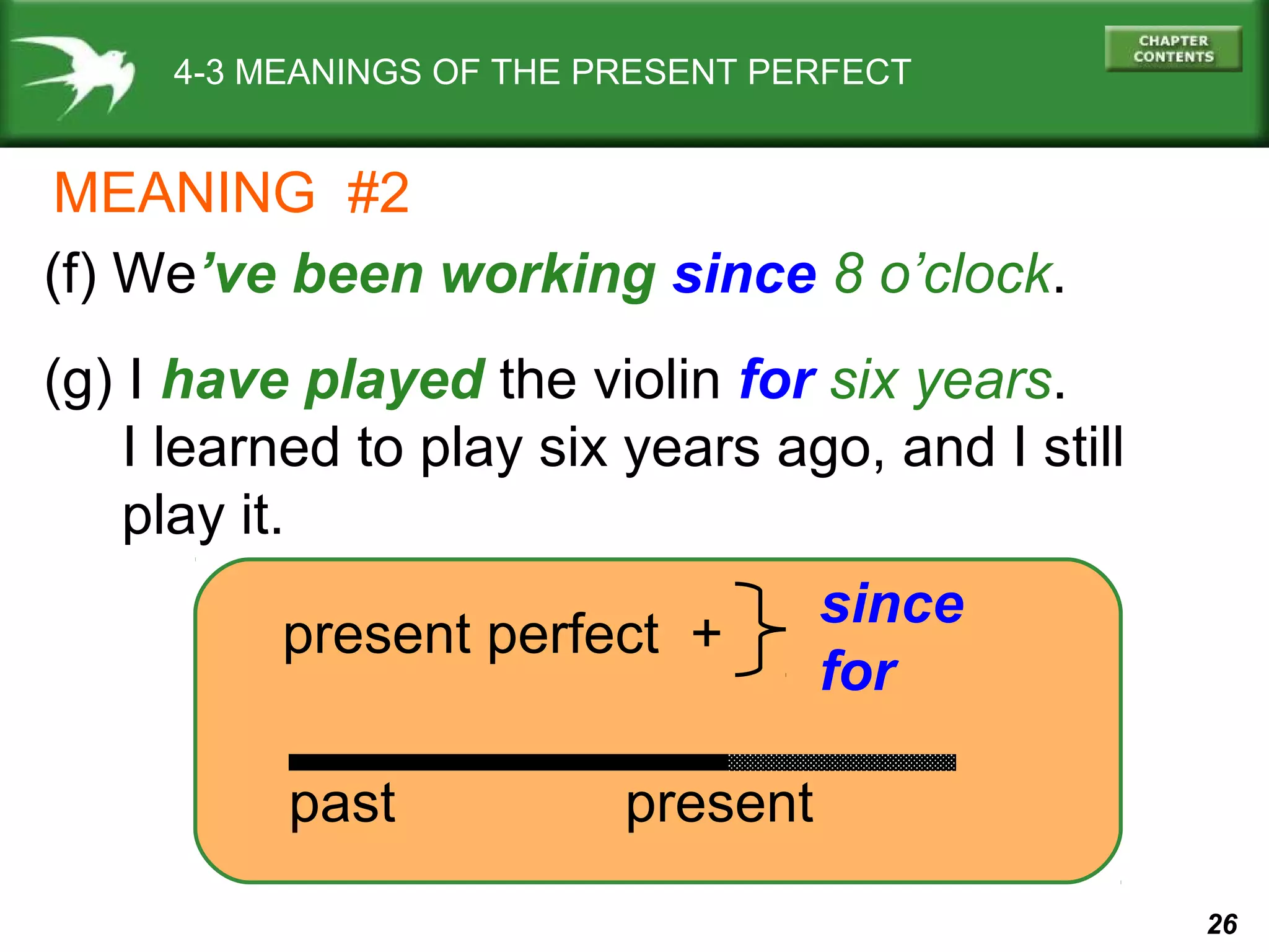 26 
4-3 MEANINGS OF THE PRESENT PERFECT 
MEANING #2 
(f) We’ve been working since 8 o’clock. 
(g) I have played the violin for six years. 
I learned to play six years ago, and I still 
play it. 
present perfect + since 
for 
past present 
 