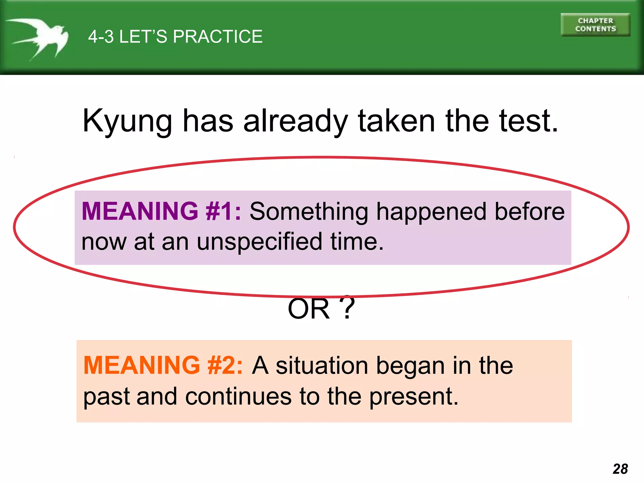 28 
4-3 LET’S PRACTICE 
Kyung has already taken the test. 
MEANING #1: Something happened before 
now at an unspecified time. 
OR ? 
MEANING #2: A situation began in the 
past and continues to the present. 
 