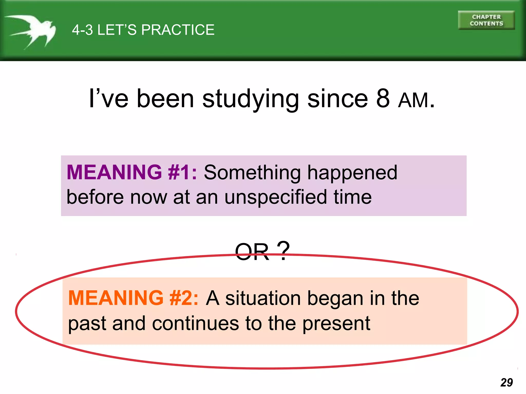 29 
4-3 LET’S PRACTICE 
I’ve been studying since 8 AM. 
MEANING #1: Something happened 
before now at an unspecified time 
OR ? 
MEANING #2: A situation began in the 
past and continues to the present 
 
