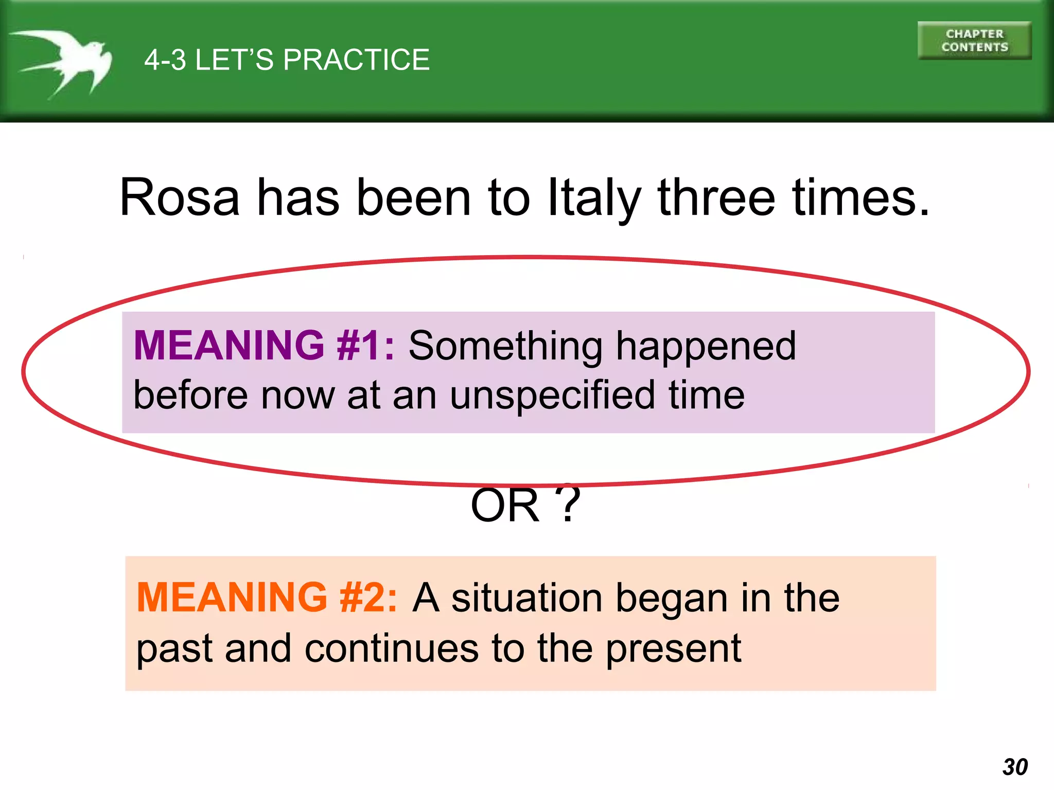 30 
4-3 LET’S PRACTICE 
Rosa has been to Italy three times. 
MEANING #1: Something happened 
before now at an unspecified time 
OR ? 
MEANING #2: A situation began in the 
past and continues to the present 
 
