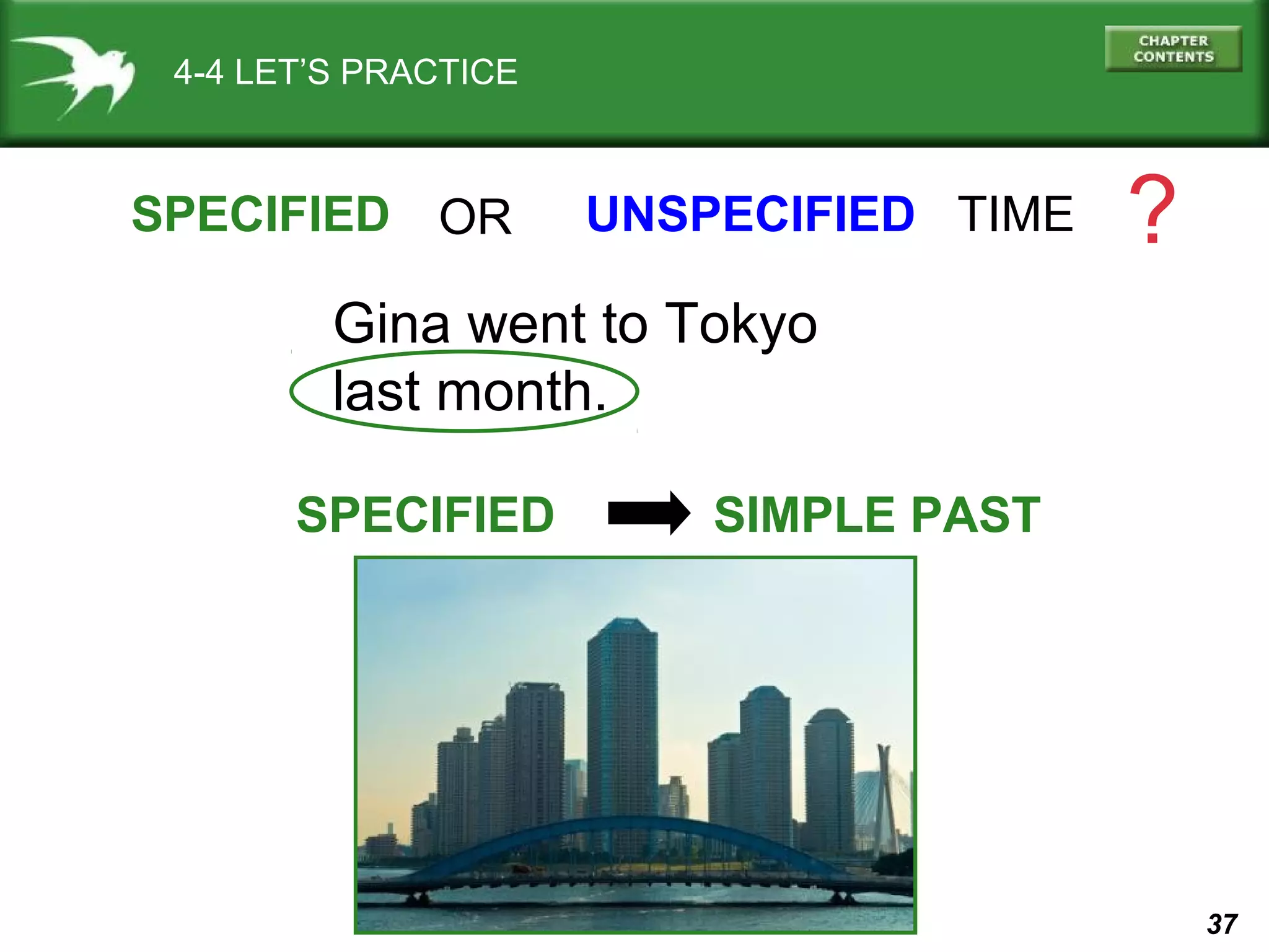 37 
4-4 LET’S PRACTICE 
SPECIFIED OR 
UNSPECIFIED TIME ? 
Gina went to Tokyo 
last month. 
SPECIFIED SIMPLE PAST 
 