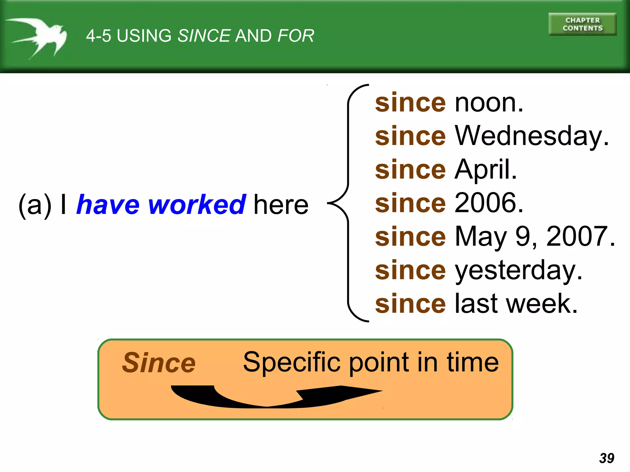 39 
4-5 USING SINCE AND FOR 
(a) I have worked here 
since noon. 
since Wednesday. 
since April. 
since 2006. 
since May 9, 2007. 
since yesterday. 
since last week. 
Since Specific point in time 
 