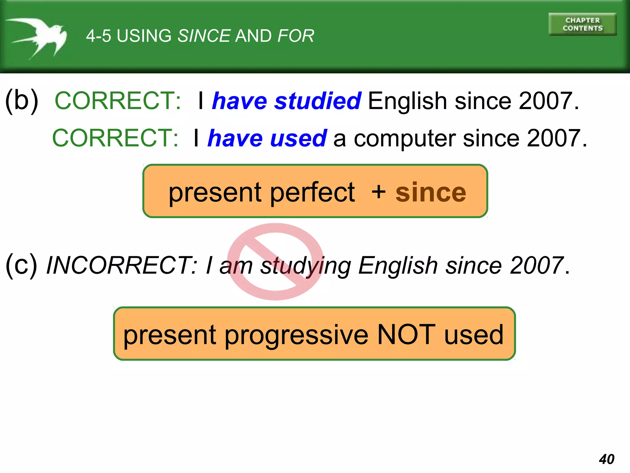 40 
4-5 USING SINCE AND FOR 
(b) CORRECT: I have studied English since 2007. 
CORRECT: I have used a computer since 2007. 
present perfect + since 
(c) INCORRECT: I am studying English since 2007. 
present progressive NOT used 
 
