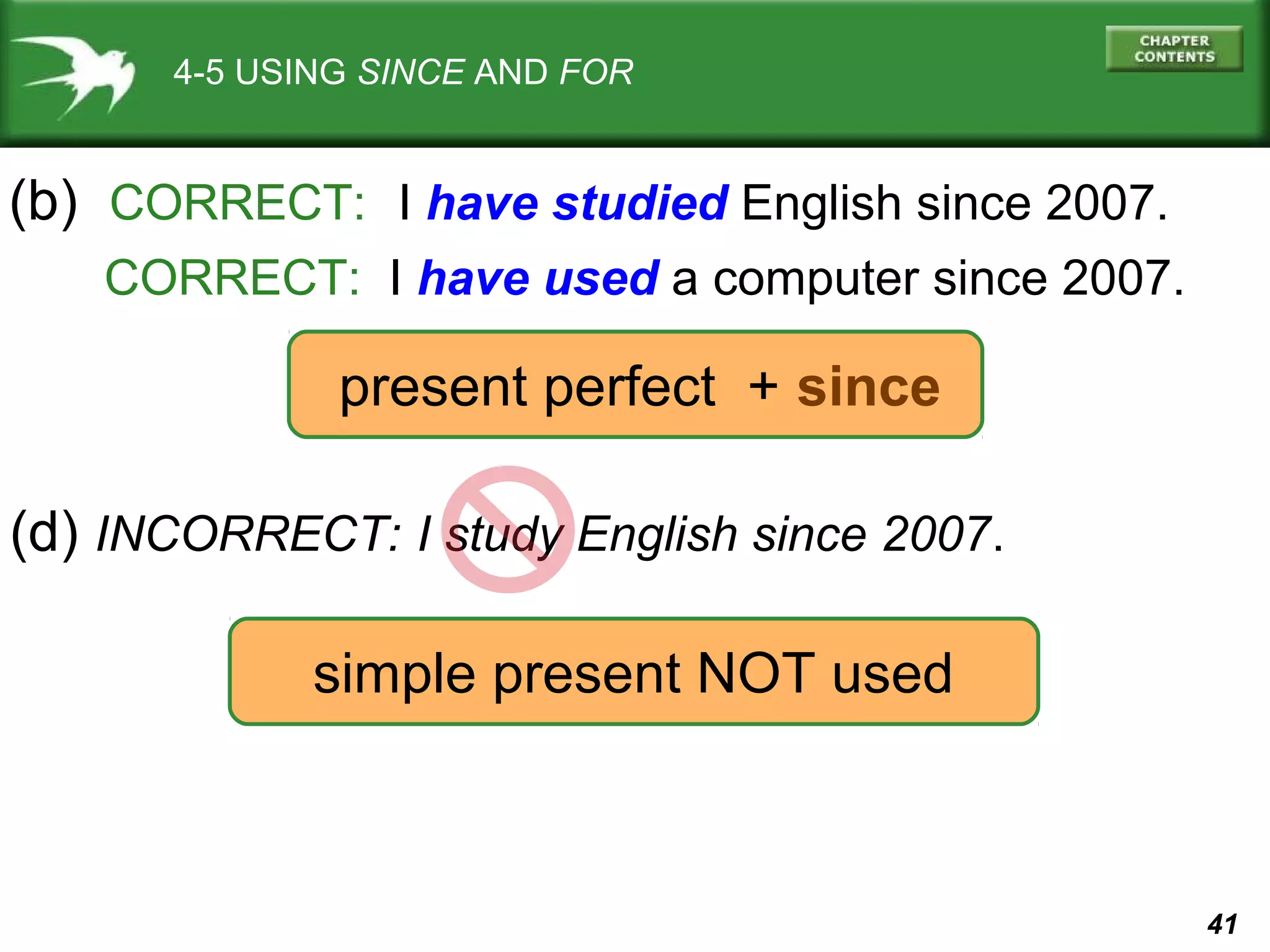 41 
4-5 USING SINCE AND FOR 
(b) CORRECT: I have studied English since 2007. 
CORRECT: I have used a computer since 2007. 
present perfect + since 
(d) INCORRECT: I study English since 2007. 
simple present NOT used 
 