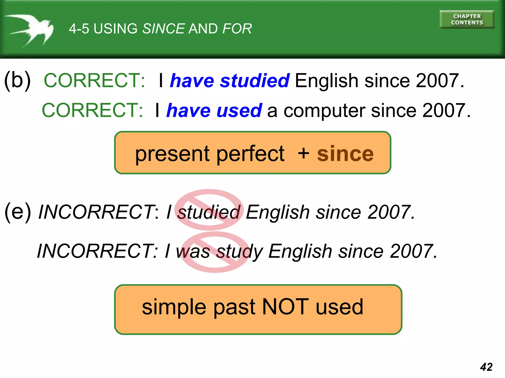 42 
4-5 USING SINCE AND FOR 
(b) CORRECT: I have studied English since 2007. 
CORRECT: I have used a computer since 2007. 
present perfect + since 
(e) INCORRECT: I studied English since 2007. 
INCORRECT: I was study English since 2007. 
simple past NOT used 
 
