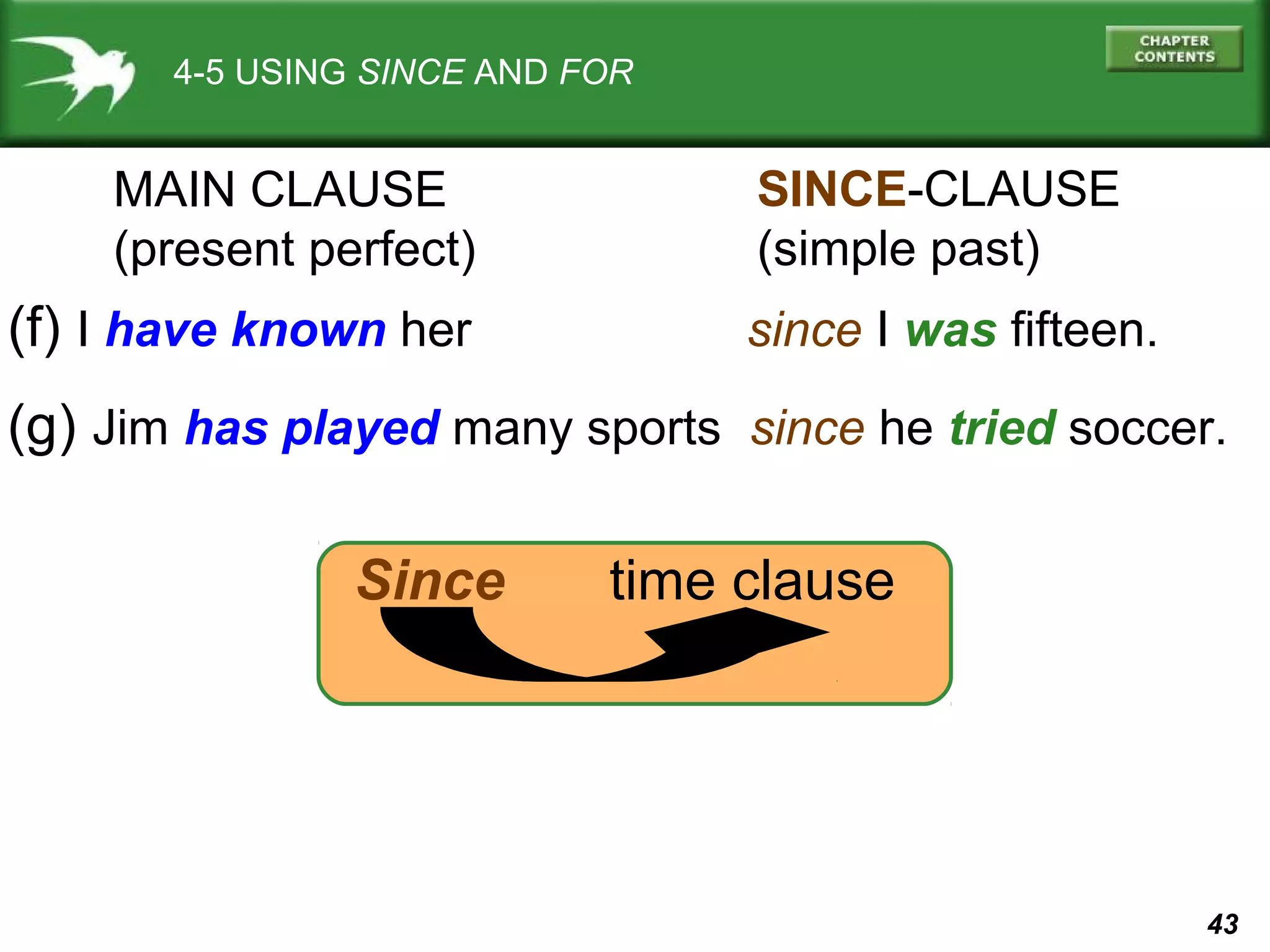 43 
4-5 USING SINCE AND FOR 
MAIN CLAUSE 
(present perfect) 
SINCE-CLAUSE 
(simple past) 
(f) I have known her since I was fifteen. 
(g) Jim has played many sports since he tried soccer. 
Since time clause 
 