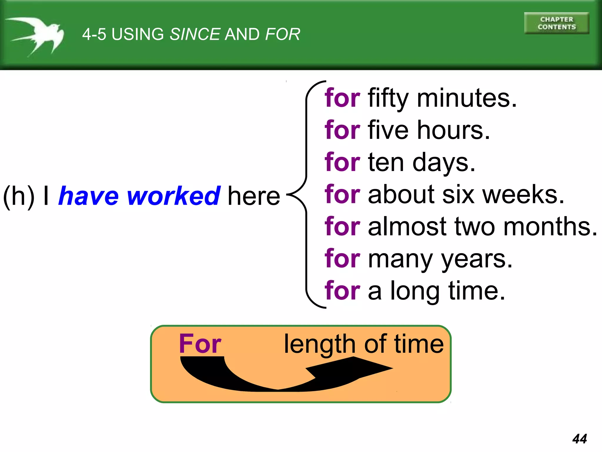 44 
4-5 USING SINCE AND FOR 
(h) I have worked here 
for fifty minutes. 
for five hours. 
for ten days. 
for about six weeks. 
for almost two months. 
for many years. 
for a long time. 
For length of time 
 