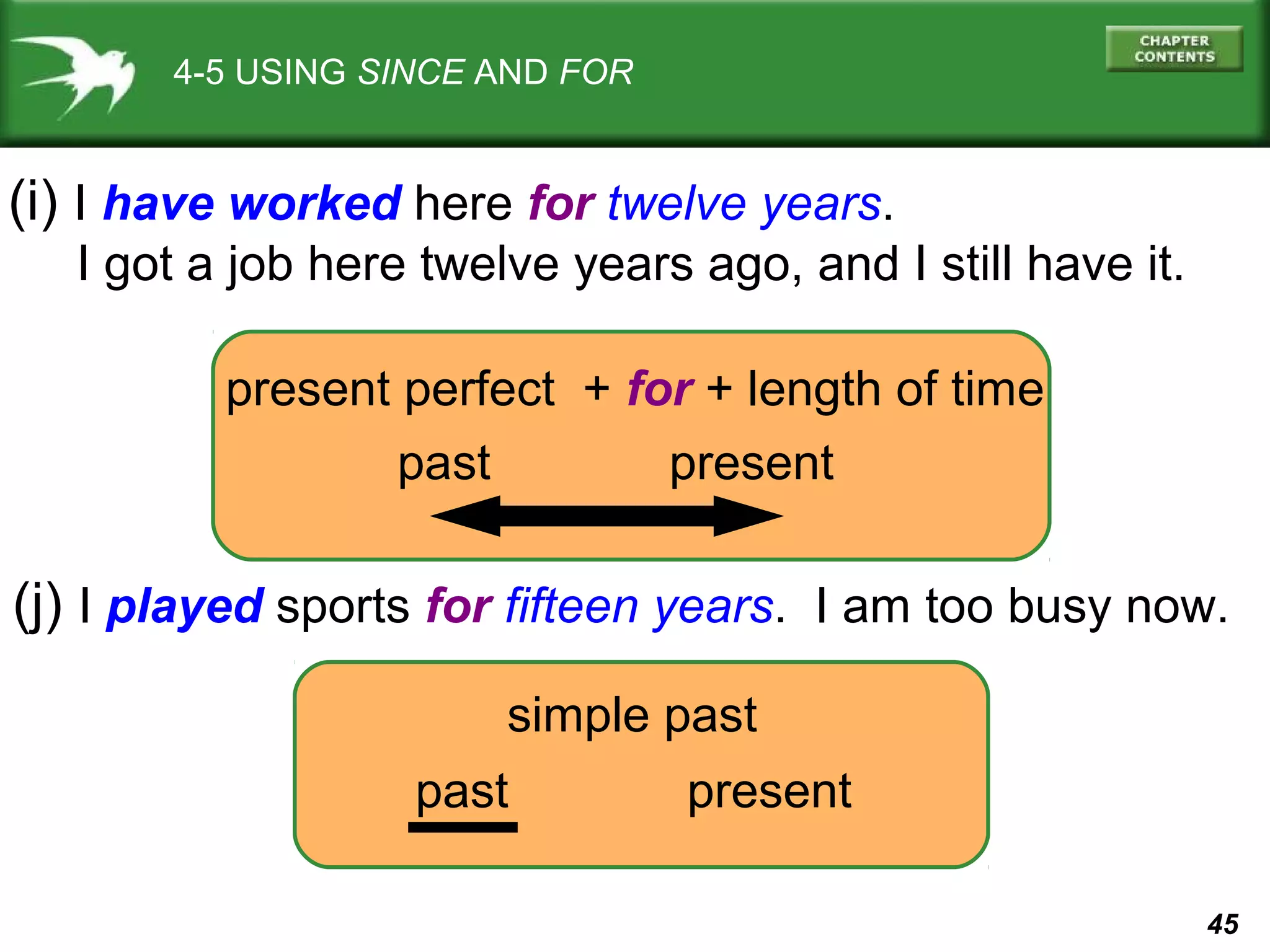 45 
4-5 USING SINCE AND FOR 
(i) I have worked here for twelve years. 
I got a job here twelve years ago, and I still have it. 
present perfect + for + length of time 
past present 
(j) I played sports for fifteen years. I am too busy now. 
simple past 
past present 
 