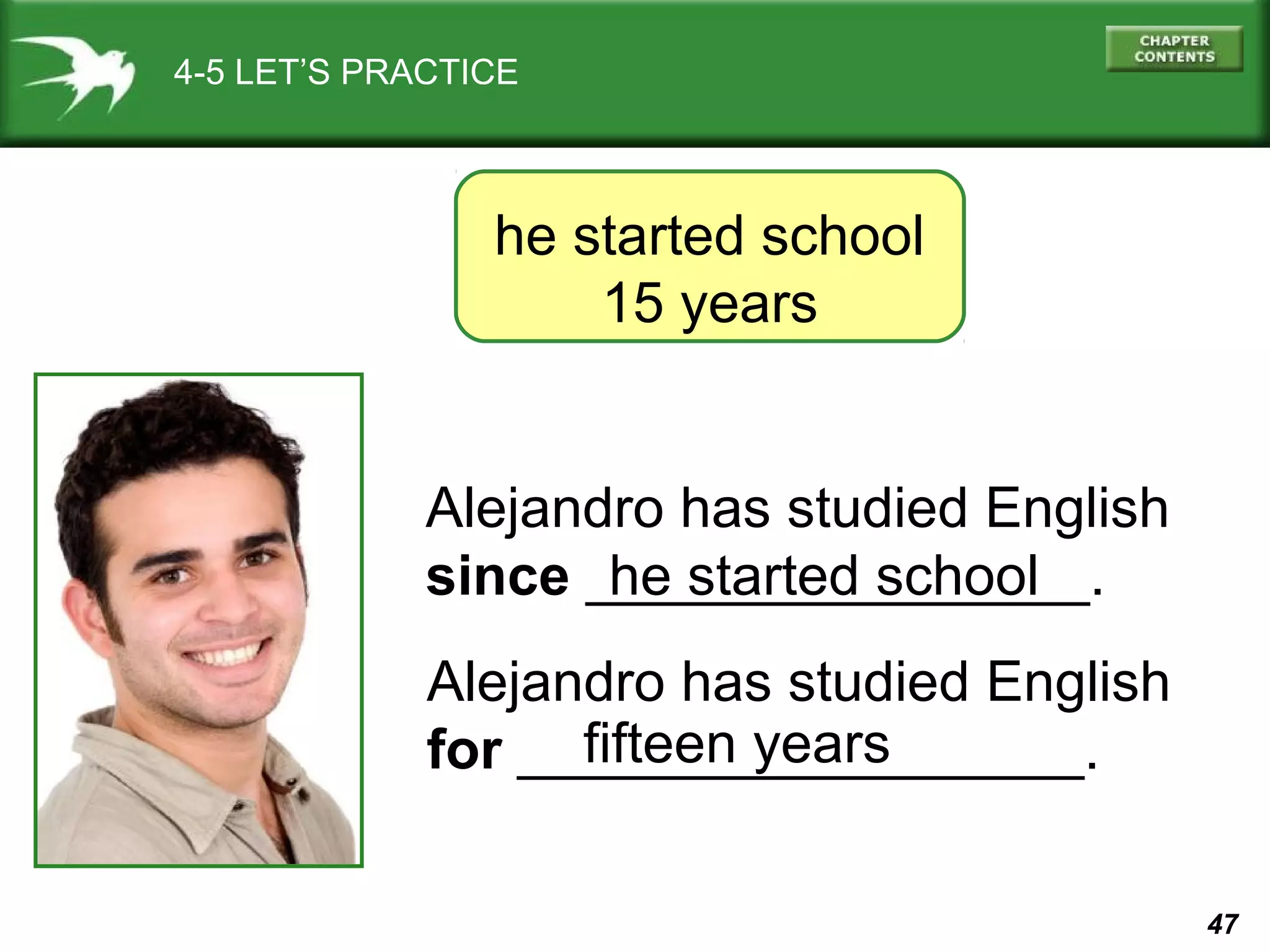 47 
4-5 LET’S PRACTICE 
he started school 
15 years 
Alejandro has studied English 
since ________________. 
he started school 
Alejandro has studied English 
for ___fif_te_e_n_ _y_e_a_rs_______. 
 